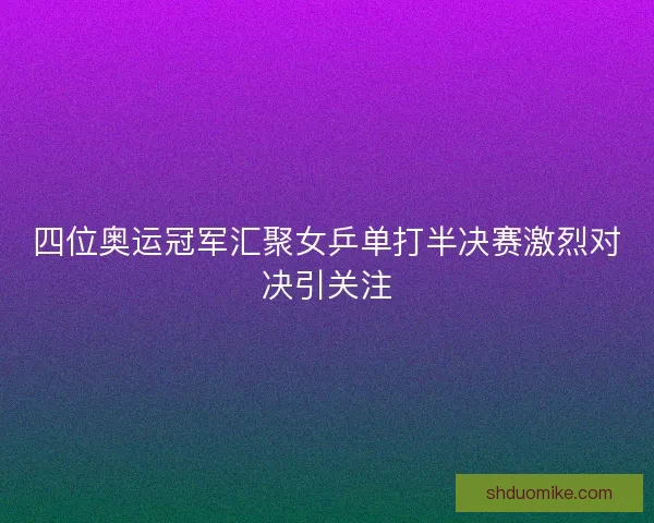 四位奥运冠军汇聚女乒单打半决赛激烈对决引关注