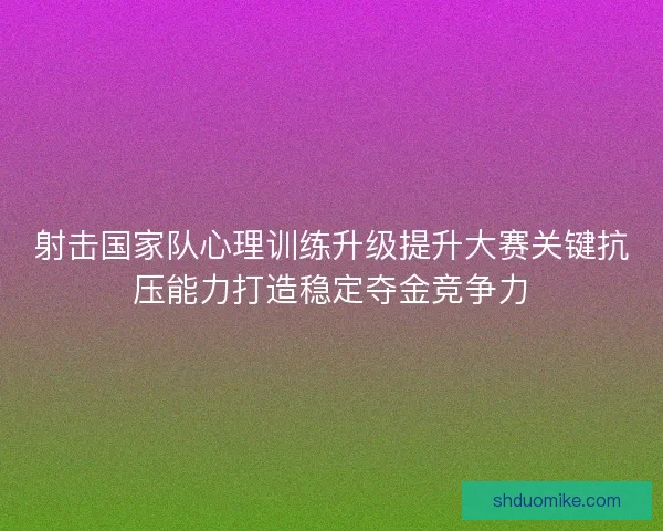 射击国家队心理训练升级提升大赛关键抗压能力打造稳定夺金竞争力