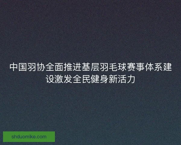 中国羽协全面推进基层羽毛球赛事体系建设激发全民健身新活力